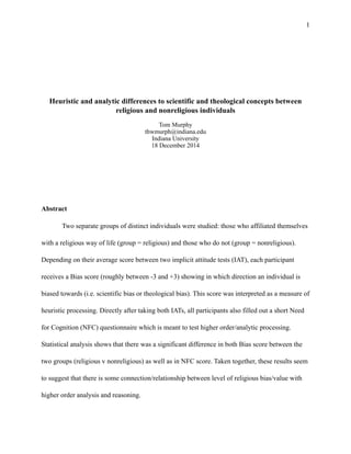1
Heuristic and analytic differences to scientific and theological concepts between
religious and nonreligious individuals
Tom Murphy
thwmurph@indiana.edu
Indiana University
18 December 2014
Abstract
Two separate groups of distinct individuals were studied: those who affiliated themselves
with a religious way of life (group = religious) and those who do not (group = nonreligious).
Depending on their average score between two implicit attitude tests (IAT), each participant
receives a Bias score (roughly between -3 and +3) showing in which direction an individual is
biased towards (i.e. scientific bias or theological bias). This score was interpreted as a measure of
heuristic processing. Directly after taking both IATs, all participants also filled out a short Need
for Cognition (NFC) questionnaire which is meant to test higher order/analytic processing.
Statistical analysis shows that there was a significant difference in both Bias score between the
two groups (religious v nonreligious) as well as in NFC score. Taken together, these results seem
to suggest that there is some connection/relationship between level of religious bias/value with
higher order analysis and reasoning.
 