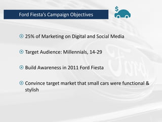  25% of Marketing on Digital and Social Media
 Target Audience: Millennials, 14-29
 Build Awareness in 2011 Ford Fiesta
 Convince target market that small cars were functional &
stylish
Ford Fiesta’s Campaign Objectives
 