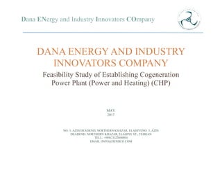 Dana ENergy and Industry Innovators COmpany
DANA ENERGY AND INDUSTRY
INNOVATORS COMPANY
Feasibility Study of Establishing Cogeneration
Power Plant (Power and Heating) (CHP)
NO. 3, AZIN DEADEND, NORTHERN KHAZAR, ELAHIYENO. 3, AZIN
DEADEND, NORTHERN KHAZAR, ELAHIYE ST., TEHRAN
TELL: +989(21)22600804
EMAIL: INFO@DENIICO.COM
MAY
2017
 