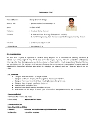 CURRICULUM VITAE
Proposed Position : Design Engineer - Bridges
Name of firm : Meltech Infrastructure Engineers Ltd.
Name : A.RAMPRASAD
Profession : Structural Design Engineer
Education : M.Tech Structures (Pursuing) from Osmania university
: B.Tech Civil Engineering, from Vishveshwaraiah technological university, Raichur
E-mail id : akellaramprasad@gmail.com
Contact Details : +91-9885862426
KEY QUALIFICATIONS:
Has more than 13 years of experience as Structural design Engineer and is associated with planning, preliminary &
detailed engineering design of RCC, PSC & steel composite Bridges, Flyovers, Vehicular & Pedestrian underpasses,
Retaining walls, Cross drainage structures and other structures. Responsibilities include preparation of Structural designs
and coordination with Cad engineers for Preparation of structural drawings, getting the approvals of prepared designs &
drawings from Independent engineer. Well versed with packages like Staad.pro,AutoCAD. Conversant with IS and IRC
Codes.
Key strengths
 Designed more than 600No’s of Bridges till date.
 Design of Continuous Bridges ,including I-girders, Precast segmental type.
 Design of Prestressed concrete bridges, including I-girders, Box girders etc.
 Design of Steel composite type Super structures.
 Maximum span designed is 60m.
 Maximum total Length of Bridge designed is 1000m.
 Well versed with and design of various types of foundations like Open foundations, Pile foundations.
Experience Details
Total Years of experience: 13 years
Current salary : 1,45,000/RS-per month
Employment record
From July-2013 to till date
Company : Meltech Infrastructures Engineers Limited, Hyderabad
Designation :Sr.Bridge engineer
 