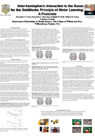 Inter-hemispheric Interaction is the Bases
for the Goldilocks Principle of Motor Learning:
A Postulate
Alexandra V. Court, Samantha L. Stevenson, Kalpish M. Shah, Nathan R. Vassey
& Robert M. Kohl
Department of Kinesiology & Health Sciences, The College of William and Mary
Williamsburg, Virginia, USA
The term GLP originated in
planetary science and represents a
“just right” distance from the sun
to sustain life.
Goldilocks Principle
According to this principle, if methods of practice are too simple or
challenging for the learner’s skill level, motor learning will be
minimized. The relationship between the skill level of the learner and the
difficulty of practice must be “just right” in order to maximize the
learning process. While the GLP is well established in our culture for
teaching and learning applied skills, from a theoretical perspective it is
more problematic to identify the critical underlying phenomena that are
amenable to tests of disproof.
The GLP as Described by Guadagnoli and Lee
Guadagnoli and Lee may have been the first to formalize a description of
the GLP for motor learning. Cultural mores stipulate that practicing to
obtain some level of competency at simple activities should proceed the
practice of more difficult variations of the same activity. G&L
congruently proposed that it is critical for all learners, from novices to
experts, to practice activities that require the “just right challenge” for
optimal motor learning. Such a “challenge” would be determined by a
certain (unspecified) moderate level of performance efficiency during
practice, and this represents the optimal processing capacity to maximize
motor learning. However, from this point of view, any pattern of results
from any motor learning experiment could be explained away by the “just
right- not just right” challenge or elaboration, memory reconstruction,
knowledge of results guidance, or cognitive effort. Hence it eliminates the
possibility of a test of disproof.
Testable Propositions
Section 1. Research demonstrating the “reversal effect” and motor
memory sleep consolidation represent manifestations of the same
phenomena.
Practice, subsequent rest, and their interactions are arguably the most
fundamental ingredients that contribute to motor memory consolidation.
One often demonstrated pattern in motor learning experiments is referred
to here as the “reversal-effect.” In the most straightforward case, the
reversal-effect describes a pattern of two practice groups in which one
group performs with less error than another group during acquisition
practice, but after a delayed-retention interval (e.g., 24 or 48 hours) the
two groups’ relative retention standings reverse. The group, that practiced
simple, repetitive responses with 100% feedback (KR), performed with
less error during acquisition performance but with more error during
delayed-retention performance when compared to a group that had
acquisition practice with responses that were more variable or random or
had partial KR withdraw (see Figure 1, top). This implies that different
practice methods interact differently with delayed retention for motor
memory consolidation.
Also, there have been many experimental demonstrations showing that
after acquisition practice, the group that had sleep during the delayed-
retention interval typically performed with less error on the retention test
when compared to the group that had no sleep during the retention
interval (see Figure 1, bottom panel). This implies that sleep after
acquisition practice contributes to motor memory consolidation.
While both experimental paradigms employed acquisition practice, a
delayed retention interval, and a retention test, researchers in these two
areas have clearly focused on different aspects of their experiments.
Researchers who have demonstrated the reversal-effect largely focused
on the composition of acquisition practice, whereas researchers who
investigated sleep as an independent variable largely focused on the
composition of the retention interval, but both represent the same motor
learning phenomena.
Testable Proposition 1: Repetitive practice of simple responses during
acquisition are not consolidated into motor memories as a function of
sleep. However, sleep consolidates motor memory when acquisition
practice response demands are sufficiently increased.
Figure 1. Illistration of the commonality for the pattern of results of
motor “reversal effect” research (top) and motor sleep consolidation
research (bottom).
Section 2. Hemispheric Lateralization during motor control.
It has been consistently demonstrated that as response complexity
increases, brain activity increases and becomes more lateralized. In
fact, multiple experiments utilizing brain scans have revealed that the
control of simple repetitive responses were associated with the
activation of the contralateral hemisphere only. Whereas, when
simple responses became more randomized, variable, or had
increased demands, both hemispheres were activated. These findings
have been attributed to decreased network activation necessary to
direct and organize the neuro-motor system in the execution of
simple, repetitive responses. In contrast, each hemisphere is thought
to control different or unique response features which are integrated
to perform more complex responses, thus increasing inter-
hemispheric interaction.
Testable Proposition 2: Less inter-hemispheric interaction is
required to control simple repetitive responses. Likewise, greater
inter-hemispheric interaction is required to control responses with
increased cognitive demands.
Section 3. Combining Testable propositions 1 and 2 into Testable
proposition 3
Testable Proposition 3: Sleep will not consolidate acquisition
practice into motor memory unless such acquisition practice has
sufficient inter-hemispheric interaction.
Section 4. Response Demands and Inter-hemispheric limitations.
Comparing dual arm and leg control under different conditions
provides a venue to examine the limitations of response demands.
When arms and legs were coupled by continuously moving in the
same direction, their performance was more stable and efficient than
when arms and legs were decoupled by continuously moving in
different directions. This pattern of unstable motor control was much
greater during ipsilateral decoupling. Brain scans have revealed that
arm and leg coupling and decoupling networks were very similar,
apart from decoupling producing greater activation in both
supplementary motor areas (SMA). One possible implication from
this research was that arm and leg decoupling surpassed the capacity
of inter-hemispheric communication between SMAs and related
networks that regulate effector and response selection, exceeding
their capacity as well, producing unstable motor control. The bottle
neck would be expected to be greater when the response demands
were asymmetrical across limbs/hemispheres (ipsilateteral control).
Testable Proposition 4: When response demands are exceedingly
high, the capacity limitations of inter-hemispheric communication
are surpassed, thereby bottle necking hemispheric communication
and associated motor execution networks and producing inefficient
motor control.
The Postulate
Arguably, some form of the GLP acts as the foundation for all higher order
motor learning situations in the animal kingdom. When learning a new motor
skill, the learner must have some level of efficiency of more elementary
activities before being exposed to more complex activities. When some level
of efficiency has been obtained, the process is progressively repeated. We
propose that hemispheric communication is the basis of the GLP. If practice
does not elicit sufficient inter-hemispheric interaction, motor control
performance will be efficient, but motor learning will be attenuated. That is,
practice needs to be sufficiently difficult/complex so as to require hemispheric
interaction for subsequent motor memory consolidation during sleep.
As part of the consolidation process, brain networks are actually manifested to
expand inter-hemispheric communication routes resulting in improved motor
control efficiency. This can be maximized with practice utilizing multiple
limbs. However, all hemispheric communication routes have a limited
capacity. If this capacity is exceeded during practice, inter-hemispheric
communication would be overwhelmed and have a negative impact on the
consolidation process. In summary, inter-hemispheric communication (which
can be measured independent of skill level of the learner) needs to be “just
right” to maximize motor learning (expanding inter-hemispheric
communication routes).
Based on the GLP, animals learn to, for example, hunt, climb trees, and forage
for food. Likewise, based on this principle humans learn to, for example,
perform surgery, play a musical instrument, recover the skill of buttoning a
coat after a brain lesion, as well as learn to shoot a basketball or hit a baseball.
We have provided a testable postulate (i.e. lowest common denominator for
motor learning) to explain the GLP.
Testable Proposition 5: Practice with multiple limbs will increase inter-
hemispheric communication routes (during sleep) thereby increasing
motor efficiency.
Section 5. Practice with bilateral limbs benefits motor control efficacy.
There is some indirect evidence to indicate that substantial limb coupling and
decoupling practice attenuated and/or eliminated unstable behavior as well as
modified the structural routes responsible for inter-hemispheric
communication. It has been shown that concert pianists, who started training
when developmental myelination was optimal (at the mean age of 5.8 years),
had a substantial increase in myelinaiton of fiber tracts of the corpus callosum.
It has also been shown that long time experience in playing a musical
instrument resulted in superior bimanual coordination and faster unilateral and
bilateral RTs. Similarly, musical training with children has been related to
benefits associated with coordinating fine motor skills as well as long-term
visuospatial, verbal and mathematical functions. Such benefits have been
attributed to substantial practice that includes the decoupling of multiple limbs
under varied conditions. This is an important supposition given the necessity
for inter-hemispheric communication to efficiently process motor tasks and
problems, especially as tasks and problems increase in complexity (GLP).
Recommendations for Practice
Based on the inter-hemispheric postulate of the GLP, we propose that the main purpose of practice should be
directed toward building a better brain. In other words, motor practice should enrich inter-hemispheric
commination for network growth, which in turn, would enhance skill development. Hence, all optimal
practice methods should consider the mantra “two hemispheres are better than one for motor learning.”
Figure 2. Proposed brain activation for simple (left) and complex responses (right).
Figure 3. Proposed brain activation for complex responses (left) and extreme complex
responses (right).
Figure 4. Proposed brain activation before (left) and after (right) considerable bilateral multi-limb
practice
 