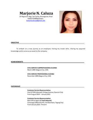Marjorie N. Caluza
19 ReginaSt.Brgy.San Carlos,Binangonan,Rizal
+639157259006(Globe)
marjoriecaluza@gmail.com
OBJECTIVE
To embark on a new journey as an employee; honing my innate skills, sharing my acquired
knowledge and to serve as an asset to the company.
ACHIEVEMENTS
CIVIL SERVICE SUBPROFESSIONALELIGIBLE
March 2009 (BaguioCity,CAR)
CIVIL SERVICE PROFESSIONAL ELIGIBLE
November2009 (BaguioCity,CAR)
EXPERIENCE
CustomerService Representative
Sitel (ETON Cyberpod,OrtigasAvenue,QuezonCity)
From August2014 – January2015
CustomerService Representative
Back Office Agent (E-mail Inbound)
Convergys(MckinleyHill,FortBonifacio,TaguigCity)
From January2015- Present
 