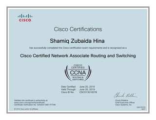 Cisco Certifications
Shamiq Zubaida Hina
has successfully completed the Cisco certification exam requirements and is recognized as a
Cisco Certified Network Associate Routing and Switching
Date Certified
Valid Through
Cisco ID No.
June 20, 2016
June 20, 2019
CSCO13018378
Validate this certificate's authenticity at
www.cisco.com/go/verifycertificate
Certificate Verification No. 425454134817FTVM
Chuck Robbins
Chief Executive Officer
Cisco Systems, Inc.
© 2016 Cisco and/or its affiliates
600276153
0627
 