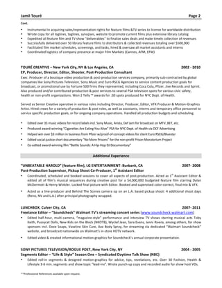 Jamil	
  Touré	
   Page	
  2	
  
Cont.	
  
• Instrumental	
  in	
  acquiring	
  sales/representation	
  rights	
  for	
  feature	
  films	
  &TV	
  series	
  to	
  license	
  for	
  worldwide	
  distribution	
  	
  
• Wrote	
  copy	
  for	
  all	
  loglines,	
  taglines,	
  synopses,	
  website	
  to	
  promote	
  current	
  films	
  plus	
  extensive	
  library	
  catalog	
  
• Expedited	
  all	
  feature	
  film	
  and	
  TV	
  show	
  “deliverables”	
  to	
  finalize	
  sales	
  deals	
  and	
  make	
  timely	
  collection	
  of	
  revenues	
  
• Successfully	
  delivered	
  over	
  50	
  library	
  feature	
  films	
  to	
  distributors	
  &	
  collected	
  revenues	
  totaling	
  over	
  $500,000	
  
• Facilitated	
  film	
  market	
  schedules,	
  screenings,	
  and	
  tasks,	
  hired	
  &	
  oversaw	
  all	
  market	
  assistants	
  and	
  interns	
  	
  
• Coordinated	
  logistics	
  of	
  company	
  presence	
  at	
  major	
  Film	
  Markets	
  (Cannes,	
  AFM,	
  EFM)	
  	
  
	
  
	
  
TOURÉ	
  CREATIVE	
  –	
  New	
  York	
  City,	
  NY	
  &	
  Los	
  Angeles,	
  CA	
   2002	
  -­‐	
  2010	
  
EP,	
  Producer,	
  Director,	
  Editor,	
  Shooter,	
  Post-­‐Production	
  Consultant	
  
Exec.	
  Producer	
  of	
  a	
  boutique	
  video	
  production	
  &	
  post-­‐production	
  services	
  company,	
  primarily	
  sub-­‐contracted	
  by	
  global	
  
companies	
  like	
  Sony	
  Pictures	
  Television,	
  Sony	
  Music	
  and	
  Euro	
  RSCG	
  Agencies	
  to	
  service	
  content	
  production	
  goals	
  for	
  
broadcast,	
  or	
  promotional	
  use	
  by	
  Fortune	
  500	
  firms	
  they	
  represented,	
  including	
  Coca	
  Cola,	
  Pfizer,	
  Jive	
  Records	
  and	
  Sprint.	
  
Also	
  produced	
  and/or	
  contributed	
  production	
  &	
  post	
  services	
  to	
  several	
  PSA	
  television	
  spots	
  for	
  various	
  civic	
  safety,	
  
health	
  or	
  non-­‐profit	
  organizations.	
  Won	
  2	
  Telly	
  ™	
  awards	
  for	
  :30	
  spots	
  produced	
  for	
  NYC	
  Dept.	
  of	
  Health.	
  
	
  
Served	
  as	
  Senior	
  Creative	
  operative	
  in	
  various	
  roles	
  including	
  Director,	
  Producer,	
  Editor,	
  VFX	
  Producer	
  &	
  Motion-­‐Graphics	
  
Artist.	
  Hired	
  crews	
  for	
  a	
  variety	
  of	
  production	
  &	
  post	
  roles,	
  as	
  well	
  as	
  assistants,	
  interns	
  and	
  temporary	
  office	
  personnel	
  to	
  
service	
  specific	
  production	
  goals,	
  or	
  for	
  ongoing	
  company	
  operations.	
  Handled	
  all	
  production	
  budgets	
  and	
  scheduling.	
  
	
  
• Edited	
  over	
  35	
  music	
  videos	
  for	
  record	
  labels	
  incl.	
  Sony	
  Music,	
  Arista,	
  Def	
  Jam	
  for	
  broadcast	
  on	
  MTV,	
  BET,	
  etc.	
  	
  
• Produced	
  award-­‐winning	
  “Cigarettes	
  Are	
  Eating	
  You	
  Alive”	
  PSA	
  for	
  NYC	
  Dept.	
  of	
  Health	
  via	
  DCF	
  Advertising	
  
• Helped	
  win	
  over	
  $3	
  million	
  in	
  business	
  from	
  Pfizer	
  w/proof-­‐of-­‐concept	
  videos	
  for	
  client	
  Euro	
  RSCG/Bluestar	
  
• Edited	
  social-­‐justice	
  short	
  documentary	
  “No	
  More	
  Prisons”	
  for	
  the	
  non-­‐profit	
  Prison	
  Moratorium	
  Project	
  
• Co-­‐edited	
  award-­‐winning	
  film	
  “Battle	
  Sounds:	
  A	
  Hip-­‐Hop	
  DJ	
  Documentary”	
  
	
  	
  
Additional	
  Experience	
  
	
  
“UNBEATABLE	
  HAROLD”	
  (feature	
  film),	
  LG	
  ENTERTAINMENT:	
  Burbank,	
  CA	
   	
  	
  2007-­‐	
  2008	
  
Post-­‐Production	
  Supervisor,	
  Pickup	
  Shoot	
  Co-­‐Producer,	
  1st
	
  Assistant	
  Editor	
  
• Coordinated,	
  scheduled	
  and	
  booked	
  sessions	
  to	
  cover	
  all	
  aspects	
  of	
  post-­‐production.	
  Acted	
  as	
  1
st
	
  Assistant	
  Editor	
  &	
  
edited	
   all	
   of	
   film’s	
   musical	
   sequences	
   during	
   creative	
   post	
   for	
   a	
   $4,000,000	
   budgeted	
   feature	
   film	
   starring	
   Dylan	
  
McDermott	
  &	
  Henry	
  Winkler.	
  Locked	
  final	
  picture	
  with	
  Editor.	
  Booked	
  and	
  supervised	
  color-­‐correct,	
  final	
  mix	
  &	
  VFX.	
  
• Acted	
  as	
  a	
  line-­‐producer	
  and	
  Behind	
  The	
  Scenes	
  camera	
  op	
  on	
  an	
  L.A.	
  based	
  pickup	
  shoot:	
  4	
  additional	
  shoot	
  days	
  
(Reno,	
  NV	
  and	
  L.A.)	
  after	
  principal	
  photography	
  wrapped.	
  
	
  
LUNCHBOX,	
  Culver	
  City,	
  CA	
   	
  	
  2007-­‐	
  2011	
  
Freelance	
  Editor	
  –	
  “Soundcheck”	
  Walmart	
  TV’s	
  streaming	
  concert	
  series	
  (www.soundcheck.walmart.com)	
  
• Edited	
   half-­‐hour,	
   multi-­‐camera,	
   “magazine-­‐style”	
   performance	
   and	
   interview	
   TV	
   shows	
   starring	
   musical	
   acts	
   Toby	
  
Keith,	
  Pussycat	
  Dolls,	
  New	
  Kids	
  on	
  the	
  Block	
  (NKOTB),	
  Wyclef	
  Jean,	
  Sara	
  Evans,	
  Jenni	
  Rivera,	
  among	
  others,	
  for	
  show	
  
sponsors	
  incl.	
  Dove	
  Soaps,	
  Vaseline	
  Skin	
  Care,	
  Axe	
  Body	
  Spray,	
  for	
  streaming	
  via	
  dedicated	
  “Walmart	
  Soundcheck”	
  
website,	
  and	
  broadcast	
  nationwide	
  on	
  Walmart’s	
  in-­‐store	
  HDTV	
  network.	
  
• Edited	
  video	
  &	
  created	
  informational	
  motion-­‐graphics	
  for	
  Soundcheck’s	
  annual	
  corporate	
  presentation.	
  
	
  
SONY	
  PICTURES	
  TELEVISION/ROGUE	
  POST,	
  New	
  York	
  City,	
  NY	
   	
  2004	
  -­‐	
  2005	
  
Segments	
  Editor	
  –	
  “Life	
  &	
  Style”	
  Season	
  One	
  –	
  Syndicated	
  Daytime	
  Talk	
  Show	
  (NBC)	
  	
  
• Edited	
   roll-­‐in	
   segments	
   &	
   designed	
   motion-­‐graphics	
   for	
   advice,	
   tips,	
   revelations,	
   etc.	
   Over	
   30	
   Fashion,	
   Health	
   &	
  
Lifestyle	
  3-­‐6	
  min.	
  segments	
  and	
  show	
  topic	
  “lead-­‐ins”.	
  Wrote	
  punch-­‐up	
  copy	
  and	
  recorded	
  audio	
  for	
  show	
  host	
  VOs.	
  
	
  
**Professional	
  References	
  available	
  upon	
  request.	
  
 