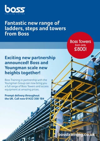 Exciting new partnership
announced! Boss and
Youngman scale new
heights together!
Fantastic new range of
ladders, steps and towers
from Boss
Boss Training in partnership with the
Youngman Group can now bring you
a full range of Boss Towers and access
equipment at amazing prices.
Prompt delivery throughout
the UK. Call now 01422 358 184
bosstraining.co.uk
Boss Towers
from only
£800!
 