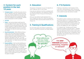 3. Content for each
position in the last
10 years
4. Education
7. Interests
5. Training & Qualifications
6. IT & Systems
•	 Company name – As well as the name a line to
give an indication of the size, (financial turnover
if you are in finance, headcount if you are an HR
professional) and what the company does helps
to put your experience into perspective. However
keep any description as brief as possible.
•	 Job title
•	 Dates – start and end dates should show the
month as well as the year. If you only show years,
it may seem like you are covering up a gap. If you
finished a position in 2009 and started a new one
in 2010, there could be as much as a 23 month
gap between the roles. No need to put the days
on though.
•	 Key Achievements – What difference did you
make in your role? What have you achieved;
implemented; saved; streamlined; downsized;
grown; enhanced; created; developed? Can you
quantify it? Be specific if you can. 3 to 5 key
relevant achievements per role is about right, but
if you only have 1 or 2 good ones, just use those,
don’t pad it out.
•	 Responsibilities – Don’t just list everything you
do every day, especially if it isn’t relevant for the
position you are applying for. You should be able
to sum up your responsibilities in 7-20 bullet
points. If you have had 1 role in the past 10 years,
then 15-20 bullet points is fine, but if you have
had 10 different roles in the last 10 years, you will
need to cut this right down or your CV will go on
for pages and pages!
The location of education on your CV depends on
which stage you are at in your career.
If you are just starting out and are a graduate with
no real work experience, your experience needs to
go at the top of the CV as you are showing your
“potential”.
Once you have relevant work experience for a
role, it needs to be seen first, hence the education
would then follow and be pushed towards the end
of your CV.
This polarises opinion. Interests are useful to show
your human side on a CV, however certain interests
could be off putting for a potential employer. If
your interests are genuinely interesting, give a real
insight into you as person or are relevant for the
role you are applying for, then include them.
If it is going to say “socialising with friends;
watching TV; playing computer games”, probably
better not having an interests section at all. If you
put scuba diving and it turns out you went once 10
years ago, that could be seen as misleading, which
would then raise questions about the accuracy of
the rest of your CV.
List with dates (again only relevant qualifications
which are useful for the position are really needed)
IT literacy is important in most positions. If this
is the case in your profession, worth mentioning
them on your CV (this could be shown individually
in the content for each role sections instead)
What difference
did you make
in previous roles?
Be specific!
Are your
interests genuinely
interesting, insightful
or relevant?
 