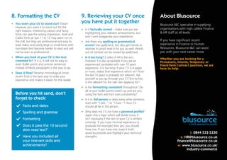 t: 0844 533 5330
e: HR@blusource.co.uk
finance@blusource.co.uk
w: www.blusource.co.uk/
industry-commerce
Blusource I&C specialise in supplying
organisations with high calibre Finance
& HR staff at all levels.
If you have significant recent
experience in Finance or Human
Resources, Blusource I&C can assist
you with your next career move.
Whether you are looking for a
Permanent, Interim, Temporary or
Fixed-Term Contract position, we are
here to help.
About Blusource8. Formatting the CV 9. Reviewing your CV once
you have put it together
Before you hit send, don’t
forget to check:
•	 You want your CV to stand out? Great!
However you want it to stand out for the
right reasons. Interesting colours and fancy
fonts can give the wrong impression. Ariel and
Calibri fonts at size 11 or 12 may seem run of
the mill, but they are professional and easy to
read. Italics and overly large or small fonts with
non-black font become harder to read and will
not be seen as professional.
•	 When you look at your CV, is the text
crammed in? If it is, it will not be easy to
read. Bullet points and concise sentences
instead of block paragraphs is the way to go.
•	 Does it flow? Reverse chronological (most
recent first) is the best way to order your
experience and makes it easier for the reader.
•	 Is it factually correct – make sure you are
highlighting your relevant achievements, but
don’t over exaggerate your experience.
•	 Are there any spelling or grammatical
errors? Use spellcheck, but also get friends or
relatives to proof read it for you as well. Words
out of context can be missed by spellcheck.
•	 Is it too long? 2 sides of A4 is the aim,
however 3 is also acceptable if you are an
experienced candidate with over 10 years
experience. 4 is too long. If your CV is 4 pages
or more, realise that experience which isn’t from
the last 10 years is probably not relevant. Ask
yourself as you go through your CV line by line,
is this relevant for the role I am applying for?
•	 Is the formatting consistent throughout? Do
all of your bullet points match up and are you
using the font and font sizes consistently?
•	 Is it in 3rd person or does every other sentence
start with “I did.. “ or “I had..”? Your CV
should all be in 3rd person.
•	 Why does my CV not have a personal profile?
Again this a topic which will divide many. It
isn’t necessary if the rest of your CV is written
correctly. If you have minimal experience (a
graduate for example) then yes, you should
have one. If you have one, keep it brief,
avoid buzzwords and highlight your technical
strengths.
Facts and dates
Spelling and grammar
Formatting
Does it pass the 10 second
skim read test?
Have you included all
your relevant skills and
achievements?
 