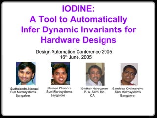IODINE:
        A Tool to Automatically
      Infer Dynamic Invariants for
           Hardware Designs
               Design Automation Conference 2005
                          16th June, 2005




Sudheendra Hangal    Naveen Chandra    Sridhar Narayanan   Sandeep Chakravorty
Sun Microsystems    Sun Microsystems    P. A. Semi Inc      Sun Microsystems
   Bangalore           Bangalore             CA                Bangalore
 