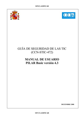 SINCLASIFICAR




GUÍA DE SEGURIDAD DE LAS TIC
        (CCN-STIC-472)

    MANUAL DE USUARIO
    PILAR Basic versión 4.3




                              DICIEMBRE 2008




          SIN CLASIFICAR
 