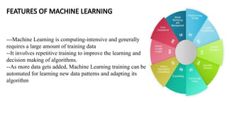 FEATURES OF MACHINE LEARNING
---Machine Learning is computing-intensive and generally
requires a large amount of training data
--It involves repetitive training to improve the learning and
decision making of algorithms.
--As more data gets added, Machine Learning training can be
automated for learning new data patterns and adapting its
algorithm
 