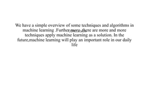 CONCLUSION
We have a simple overview of some techniques and algorithms in
machine learning .Further more ,there are more and more
techniques apply machine learning as a solution. In the
future,machine learning will play an important role in our daily
life
 