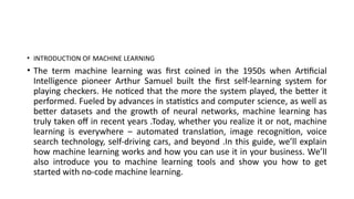 • INTRODUCTION OF MACHINE LEARNING
• The term machine learning was first coined in the 1950s when Artificial
Intelligence pioneer Arthur Samuel built the first self-learning system for
playing checkers. He noticed that the more the system played, the better it
performed. Fueled by advances in statistics and computer science, as well as
better datasets and the growth of neural networks, machine learning has
truly taken off in recent years .Today, whether you realize it or not, machine
learning is everywhere ‒ automated translation, image recognition, voice
search technology, self-driving cars, and beyond .In this guide, we’ll explain
how machine learning works and how you can use it in your business. We’ll
also introduce you to machine learning tools and show you how to get
started with no-code machine learning.
 