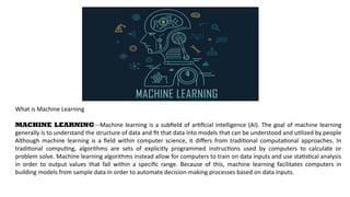 What is Machine Learning
MACHINE LEARNING:--Machine learning is a subfield of artificial intelligence (AI). The goal of machine learning
generally is to understand the structure of data and fit that data into models that can be understood and utilized by people
Although machine learning is a field within computer science, it differs from traditional computational approaches. In
traditional computing, algorithms are sets of explicitly programmed instructions used by computers to calculate or
problem solve. Machine learning algorithms instead allow for computers to train on data inputs and use statistical analysis
in order to output values that fall within a specific range. Because of this, machine learning facilitates computers in
building models from sample data in order to automate decision-making processes based on data inputs.
 