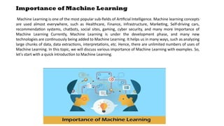 Importance of Machine Learning
Machine Learning is one of the most popular sub-fields of Artificial Intelligence. Machine learning concepts
are used almost everywhere, such as Healthcare, Finance, Infrastructure, Marketing, Self-driving cars,
recommendation systems, chatbots, social sites, gaming, cyber security, and many more Importance of
Machine Learning Currently, Machine Learning is under the development phase, and many new
technologies are continuously being added to Machine Learning. It helps us in many ways, such as analyzing
large chunks of data, data extractions, interpretations, etc. Hence, there are unlimited numbers of uses of
Machine Learning. In this topic, we will discuss various importance of Machine Learning with examples. So,
let's start with a quick introduction to Machine Learning.
 