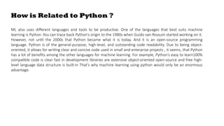 How is Related to Python ?
ML also uses different languages and tools to be productive. One of the languages that best suits machine
learning is Python .You can trace back Python’s origin to the 1980s when Guido van Rossum started working on it.
However, not until the 2000s that Python became what it is today. And it is an open-source programming
language. Python is of the general-purpose, high-level, and outstanding code readability. Due to being object-
oriented, it allows for writing clear and concise code used in small and enterprise projects , it seems, that Python
has a lot of benefits among the other languages for machine learning. For example, Python’s easy to learn100%
compatible code is clear fast in development libraries are extensive object-oriented open-source and free high-
level language data structure is built-in That’s why machine learning using python would only be an enormous
advantage.
 