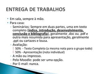    Em sala, sempre à mão.
   Para casa:
    ◦ Seminários: Sempre em duas partes, uma em texto
      completo (índice, introdução, desenvolvimento,
      conclusão e bibliografia), geralmente .doc ou .pdf e
      outra mais resumida para apresentação, geralmente
      .ppt ou cartazes e lousa.
    ◦ Avaliação:
      50% - Texto Completo (a mesma nota para o grupo todo)
      50% - Apresentação (nota individual)
    ◦ A mão ou impresso.
    ◦ Pelo Moodle: pode ser uma opção.
    ◦ Por E-mail: nunca.
 