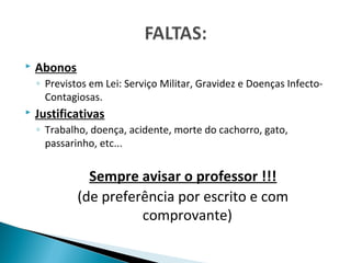    Abonos
    ◦ Previstos em Lei: Serviço Militar, Gravidez e Doenças Infecto-
      Contagiosas.
   Justificativas
    ◦ Trabalho, doença, acidente, morte do cachorro, gato,
      passarinho, etc...


               Sempre avisar o professor !!!
             (de preferência por escrito e com
                       comprovante)
 