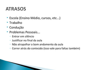 Escola (Ensino Médio, cursos, etc...)
 Trabalho
 Condução
 Problemas Pessoais...

    ◦   Entrar em silêncio
    ◦   Justificar no final da aula
    ◦   Não atrapalhar o bom andamento da aula
    ◦   Correr atrás do conteúdo (isso vale para faltas também)
 