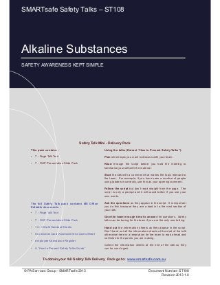 Alkaline Substances
Page 1 of 10
© PA Services Group - SMARTsafe 2013 Document Number: ST108
Revision 2013 1.0
This pack contains:
• 7 - Page Talk Text
• 7 - OHP Presentation Slide Pack
Using the talks (Extract “How to Present Safety Talks”):
Plan which topic you want to discuss with your team.
Read through the script before you hold the meeting to
familiarise yourself with the material.
Start the talk with a comment that makes the topic relevant to
the team. For example, if you have seen a number of people
using ladders incorrectly, use this as your opening comment.
Follow the script but don’t read straight from the page. The
script is only a prompt and it will sound better if you use your
own words.
Ask the questions as they appear in the script. It is important
you do this because they are a lead in to the next section of
your talk.
Give the team enough time to answer the questions. Safety
talks can be boring for the team if you are the only one talking.
Hand out the information sheets as they appear in the script.
Don’t hand out all the information sheets at the start of the talk
otherwise there is a temptation for the team to read ahead and
not listen to the points you are making.
Collect the information sheets at the end of the talk so they
can be used again.
Safety Talk Mini - Delivery Pack
To obtain your full Safety Talk Delivery Pack go to: www.smartsafe.com.au
The full Safety Talk pack contains MS Office
Editable documents :
• 7 - Page Talk Text
• 7 - OHP Presentation Slide Pack
• 14 - A5 talk Handout Sheets
• Assessment and Assessment Answers Sheet
• Employee Attendance Register
• A “How to Present Safety Talks Guide”
Alkaline Substances
SAFETY AWARENESS KEPT SIMPLE
SMARTsafe Safety Talks – ST108
 