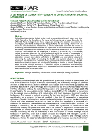International Journal of Architectural Research Somayeh F. Nezhad, Parastoo Eshrati, Dorna Eshrati
Copyright © 2015 Archnet-IJAR, International Journal of Architectural Research
A DEFINITION OF AUTHENTICITY CONCEPT IN CONSERVATION OF CULTURAL
LANDSCAPES
Somayeh Fadaei Nezhad, Parastoo Eshrati, Dorna Eshrati
Assistant Professor, School of Architecture, College of Fine Arts, University of Tehran.
Assistant Professor, School of Art & Architecture, Shiraz University.
Student of M.Sc in Urban Design, School of Architecture and Environmental Design, Iran University
of Science and Technology.
sarafadaei@ut.ac.ir
Abstract
Cultural landscape can be defined as the result of human interaction with nature over time,
which has led to the formation of the many and diverse layers of value. Currently, the
UNESCO World Heritage Centre has a unique role among other scientific associations. In
recent years, the World Heritage Center has put efforts into developing a framework and
measures for evaluation and management of cultural landscapes. Moreover, the concept of
authenticity; as the transmitter of values and significance of cultural landscape, is considered
as the key component in the process of cultural landscape conservation. A lot of scientific
resources have pointed out the importance of authenticity in the process of conserving
cultural landscapes. However, the role of authenticity within the domain of conservation of
cultural landscapes has received little attention. One of the main reasons can be lack of
adaptation between conventional definitions of UNESCO and international documents
concerning the authenticity for including the flexible and dynamic structure of cultural
landscapes around the world. Therefore, this paper seeks to explore and develop a flexible
framework in order to redefine the concept of authenticity in relation to cultural landscapes,
which has some overlaps with UNESCO definitions despite its differences. For developing
this framework, Iranian-Islamic philosophy of Mollasadra is applied and described with some
examples of cultural landscapes in Iran.
Keywords: Heritage; authenticity; conservation; cultural landscape; stability; dynamism.
INTRODUCTION
Following the development and the qualitative and quantitative changes in communities, that
have made substantial changes in historic environments; the authenticity concept has attracted
attention in order to strike a balance between conservation and development approaches. The
published document of English Heritage defined authenticity as “those characteristics that most
truthfully reflect and embody the cultural heritage values of a place” (English Heritage, 2008: 71).
In recent years, the conservation domain has been expanded from the restoration of monuments
into the spaces between buildings and historic cities and finally developed to conserve cultural
landscapes. The concept of cultural landscape, for the very first time in 1992, was taken into
consideration as a common heritage of mankind in the field of conservation in operational
guidelines of the World Cultural and Natural Heritage Convention. Since then, the World Heritage
Centre and other associated organizations have put effort into developing a framework and
measures for evaluation, conservation and management of cultural landscapes. Moreover, the
concept of authenticity, as the transmitter of values and significance of cultural landscape,
besides the integrity has played the major role in the process of registration, conservation and
management of cultural landscapes. Review and analysis of documents, conventions and
theories concerning the role of authenticity in the conservation of cultural heritage, cultural
landscape in particular, show that in recent decades the tangible and intangible aspects of
authenticity have been considered together to evaluate, conserve and manage cultural
landscapes. Hence, this paper aims to redefine the tangible and intangible aspects of authenticity
Archnet-IJAR, Volume 9 - Issue 1 - March 2015 - (93-107) – Regular Section 93
 