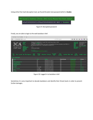 Using online free hash decryption tool, we found the plain text password which is 3cadev
Figure 9: Decrypted password
Finally, we are able to login to the web backdoor shell.
Figure 10: Logged in to backdoor shell
Sometimes it is very important to decode backdoors and identify their threat levels in order to prevent
further damages.
 