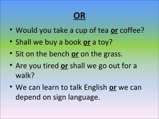 OR
• Would you take a cup of tea or coffee?
• Shall we buy a book or a toy?
• Sit on the bench or on the grass.
• Are you tired or shall we go out for a
walk?
• We can learn to talk English or we can
depend on sign language.
 