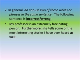 2. In general, do not use two of these words or
phrases in the same sentence. The following
sentence is incorrect/wrong:
• My professor is an extremely fascinating
person. Furthermore, she tells some of the
most interesting stories I have ever heard as
well.
 