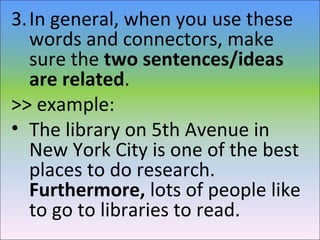 3.In general, when you use these
words and connectors, make
sure the two sentences/ideas
are related.
>> example:
• The library on 5th Avenue in
New York City is one of the best
places to do research.
Furthermore, lots of people like
to go to libraries to read.
 