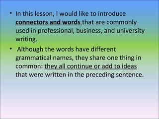 • In this lesson, I would like to introduce
connectors and words that are commonly
used in professional, business, and university
writing.
• Although the words have different
grammatical names, they share one thing in
common: they all continue or add to ideas
that were written in the preceding sentence.
 