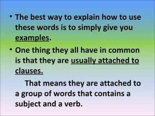 • The best way to explain how to use
these words is to simply give you
examples.
• One thing they all have in common
is that they are usually attached to
clauses.
That means they are attached to
a group of words that contains a
subject and a verb.
 