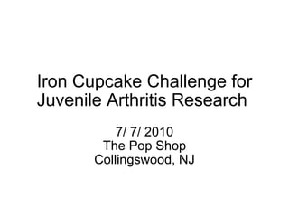 Iron Cupcake Challenge for Juvenile Arthritis Research  7/ 7/ 2010 The Pop Shop Collingswood, NJ 