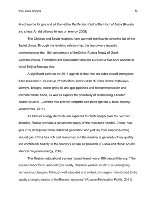 BRIC Case Analysis 10
direct source for gas and oil than either the Persian Gulf or the Horn of Africa {Russia
and china: An old alliance hinges on energy, 2009)
The Chinese and Soviet relations have warmed significantly since the fall of the
Soviet Union. Through this evolving relationship, the two powers recently
commemorated the 10th anniversary of the China-Russia Treaty of Good-
Neighbourliness, Friendship and Cooperation and are pursuing a five-point agenda to
boost Beijing-Moscow ties.
A significant point on the 2011 agenda is that “the two sides should strengthen
local cooperation, speed up infrastructure construction for cross-border highways,
railways, bridges, power grids, oil and gas pipelines and telecommunication and
promote border trade, as well as explore the possibility of establishing a border
economic zone” (Chinese vice premier prepares five-point agenda to boost Beijing-
Moscow ties, 2011).
As China's energy demands are expected to climb steeply over the next two
decades, Russia provides a convenient supply of the resources needed. China “now
gets 70% of its power from coal-fired generation and just 3% from cleaner-burning
natural gas. China has rich coal resources, but the material is generally of low quality
and contributes heavily to the country's severe air pollution” (Russia and china: An old
alliance hinges on energy, 2009).
The Russian educational system has achieved nearly 100 percent literacy. “The
Russian labor force, amounting to nearly 76 million workers in 2010, is undergoing
tremendous changes. Although well educated and skilled, it is largely mismatched to the
rapidly changing needs of the Russian economy” (Russian Federation Profile, 2011).
 