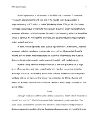 BRIC Case Analysis 11
Russia’s population is the smallest of the BRICs at 143 million. Furthermore,
“The death rate is twice the birth rate and in the next 50 years the population is
projected to drop to 100 million or below” (Marketing Week, 2006, p. 30). Population
shrinkage poses unique problems for Russia given its current export market of natural
resources which can be labor intensive. Innovation’s in harvesting and extraction will be
critical to continue the mining of the resources, and develop industries requiring highly
skilled and efficient labor.
In 2011, Russia reported a trade surplus equivalent to 17.4 Billion USD. Natural
resources including metals and energy make up more than 80 percent of Russia's
exports. But like Brazil, natural resources are subject to price volatility and Russia’s
disproportionate reliance could create economic instability with market swings.
Russia's long-term challenges include a shrinking workforce, a high
level of corruption, and poor infrastructure in need of large investments.
Although Russia’s relationship with China to build infrastructure along their
borders will aid in transporting energy commodities to China, Russia still
needs to address broader infrastructure needs to effectively compete on the
global stage.
India
Although India is one of the world’s oldest civilizations, British rule of India did not
formally end until1947. After independence India’s economic growth was slow. The
State seized control of the economy and all actions of business needed permission.
Business expansion needed a license. Foreign exchange required an industrial license
 