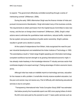 BRIC Case Analysis 12
to expand. “The government effectively controlled everything through a series of
interlocking controls” (Williamson, 2006).
During the early 1990’s Manmohan Singh was the finance minister of India and
pursued microeconomic liberalization. Singh eliminated many of the business controls,
“the requirements to obtain permission from the Capital Issues Committee to raise new
money, and the ban on foreign direct investment” (Williamson, 2006). Singh’s initial
actions were to eliminate the quantitative trade restrictions, reduced tariffs, modernize
the tax system and pursue divestiture of public sector ownership. Singh’s policies
resulted in growth and a decline in poverty.
At the outset of independence from Britain, India recognized the need for post
war industrial development and established the Indian Institute of Technology in 1950.
The serendipitous result is “India's large English-speaking and information technology
competent workforce has lent strength to its growing international economic might. It
has already made headway in the knowledge-intensive IT industry services sector that
contributes largely to its export earnings” (Taking advantage of India’s economic boom,
2010).
Although India has made an indelible imprint on technology services, education
for the masses is still a problem. A small elite minority receive excellent education, but
the poor and women may not receive any. Part of difficulty with distributing educational
services is due to corruption.
“Transparency International India "India Corruption Study 2008" has estimated
that below poverty line households spent over 883 crore paying bribes of which
Rs.223 crore were paid by the poorest to avail 11 basic public services such as
 