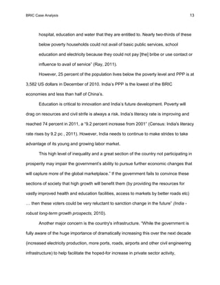 BRIC Case Analysis 13
hospital, education and water that they are entitled to. Nearly two-thirds of these
below poverty households could not avail of basic public services, school
education and electricity because they could not pay [the] bribe or use contact or
influence to avail of service” (Ray, 2011).
However, 25 percent of the population lives below the poverty level and PPP is at
3,582 US dollars in December of 2010. India’s PPP is the lowest of the BRIC
economies and less than half of China’s.
Education is critical to innovation and India’s future development. Poverty will
drag on resources and civil strife is always a risk. India’s literacy rate is improving and
reached 74 percent in 2011, a “9.2 percent increase from 2001” (Census: India's literacy
rate rises by 9.2 pc , 2011). However, India needs to continue to make strides to take
advantage of its young and growing labor market.
This high level of inequality and a great section of the country not participating in
prosperity may impair the government’s ability to pursue further economic changes that
will capture more of the global marketplace.” If the government fails to convince these
sections of society that high growth will benefit them (by providing the resources for
vastly improved health and education facilities, access to markets by better roads etc)
… then these voters could be very reluctant to sanction change in the future” (India -
robust long-term growth prospects, 2010).
Another major concern is the country's infrastructure. “While the government is
fully aware of the huge importance of dramatically increasing this over the next decade
(increased electricity production, more ports, roads, airports and other civil engineering
infrastructure) to help facilitate the hoped-for increase in private sector activity,
 