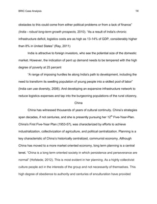 BRIC Case Analysis 14
obstacles to this could come from either political problems or from a lack of finance”
(India - robust long-term growth prospects, 2010). “As a result of India's chronic
infrastructure deficit, logistics costs are as high as 13-14% of GDP, considerably higher
than 8% in United States” (Ray, 2011)
India is attractive to foreign investors, who see the potential size of the domestic
market. However, the indication of pent up demand needs to be tempered with the high
degree of poverty at 25 percent
“A range of imposing hurdles lie along India's path to development, including the
need to transform its swelling population of young people into a skilled pool of labor”
(India can use diversity, 2006). And developing an expansive infrastructure network to
reduce logistics expenses and tap into the burgeoning populations of the rural citizenry.
China
China has witnessed thousands of years of cultural continuity. China’s strategies
span decades, if not centuries, and she is presently pursuing her 12th
Five-Year-Plan.
China's First Five-Year Plan (1953-57), was characterized by efforts to achieve
industrialization, collectivization of agriculture, and political centralization. Planning is a
key characteristic of China’s historically centralized, communist economy. Although
China has moved to a more market oriented economy, long term planning is a central
tenet. “China is a long term oriented society in which persistence and perseverance are
normal” (Hofstede, 2012). This is most evident in her planning. As a highly collectivist
culture people act in the interests of the group and not necessarily of themselves. This
high degree of obedience to authority and centuries of enculturation have provided
 