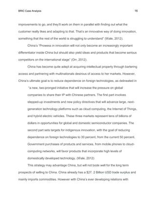 BRIC Case Analysis 16
improvements to go, and they’ll work on them in parallel with finding out what the
customer really likes and adapting to that. That’s an innovative way of doing innovation,
something that the rest of the world is struggling to understand” (Wale, 2012).
China’s “Prowess in innovation will not only become an increasingly important
differentiator inside China but should also yield ideas and products that become serious
competitors on the international stage” (Orr, 2012).
China has become quite adept at acquiring intellectual property through bartering
access and partnering with multinationals desirous of access to her markets. However,
China’s ultimate goal is to reduce dependence on foreign technologies, as delineated in
“a new, two-pronged initiative that will increase the pressure on global
companies to share their IP with Chinese partners. The first part involves
stepped-up investments and new policy directives that will advance large, next-
generation technology platforms such as cloud computing, the Internet of Things,
and hybrid electric vehicles. These three markets represent tens of billions of
dollars in opportunities for global and domestic semiconductor companies. The
second part sets targets for indigenous innovation, with the goal of reducing
dependence on foreign technologies to 30 percent, from the current 50 percent.
Government purchases of products and services, from mobile phones to cloud-
computing networks, will favor products that incorporate high levels of
domestically developed technology. (Wale, 2012)
This strategy may advantage China, but will not bode well for the long term
prospects of selling to China. China already has a $27. 2 Billion USD trade surplus and
mainly imports commodities. However with China’s ever developing relations with
 