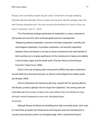 BRIC Case Analysis 17
Russia, even commodity imports may be curtail. Furthermore, through satisfying
domestic demand internally, China’s surplus will only grow. But this strategy rings well
with Chinese companies who “are now moving to the forefront of a “built in China, for
China” movement”. (Orr G. , 2012)
The China-Russia strategic partnership of cooperation is unique, important to
both parties and sound for their combined global economic development.
“Deepening political cooperation, economic and trade cooperation, scientific and
technological cooperation, humanities cooperation, and security cooperation
between China and Russia is not only of utmost importance to the vital interests of
both countries but is of great significance for the maintenance of peace and stability
in the Eurasian region and the whole world” (Premier Wens at China-Russia
Economic Trade Forum, 2008).
China is the only emerging nation among all the BRICs that seems destined to
convert itself into a dominant economy, as well as a technological and military power.
(de Almeida, 2009)
China’s methodical and meticulous planning, coupled with her growing alliance
with Russia, provide a glimpse into her longer term objectives. The coming years will
most likely see China power its way up the value-added chain and develop its huge
domestic market to become an even more vital global player.
Conclusion
. Although Russia and Brazil are benefiting from high commodity prices, their need
to invest these proceeds into infrastructure and long-term economic development is
crucial to securing their position on the global stage. With a caveat that Russia’s
 