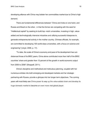 BRIC Case Analysis 18
developing alliance with China may bolster her commodities market due to China’s high
demand.
There are fundamental differences between “China and India on one hand, and
Russia and Brazil on the other , in that the former are competing with the west for
"intellectual capital" by seeking to build top- notch universities, investing in high, value-
added and technologically intensive industries and utilizing successful diasporas to
generate entrepreneurial activity in the mother country. Chinese officials, for example,
are committed to developing 100 world-class universities, with a focus on science and
engineering” (Lloyd, 2006, p. 17).
“To date, the scale of China’s economy and pace of its development has out-
distanced those of its BRIC peers. China alone contributed more than half of the BRIC
countries’ share and greater than 15 percent of the growth in world economic output
from 2000 to 2008” (Shappell, 2011).
China’s discipline and methodical and meticulous planning, coupled with her
numerous entrées into both emerging and developed markets and her strategic
partnering with Russia, provide a glimpse into her longer term objectives. The coming
years will most likely see China power its way up the value-added chain and develop its
huge domestic market to become an even more vital global player.
 