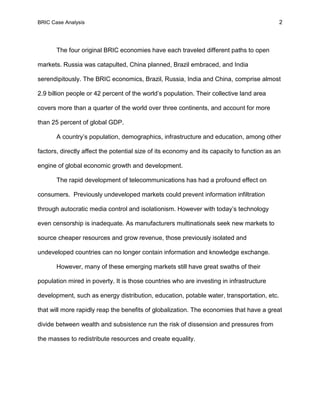 BRIC Case Analysis 2
The four original BRIC economies have each traveled different paths to open
markets. Russia was catapulted, China planned, Brazil embraced, and India
serendipitously. The BRIC economics, Brazil, Russia, India and China, comprise almost
2.9 billion people or 42 percent of the world’s population. Their collective land area
covers more than a quarter of the world over three continents, and account for more
than 25 percent of global GDP.
A country’s population, demographics, infrastructure and education, among other
factors, directly affect the potential size of its economy and its capacity to function as an
engine of global economic growth and development.
The rapid development of telecommunications has had a profound effect on
consumers. Previously undeveloped markets could prevent information infiltration
through autocratic media control and isolationism. However with today’s technology
even censorship is inadequate. As manufacturers multinationals seek new markets to
source cheaper resources and grow revenue, those previously isolated and
undeveloped countries can no longer contain information and knowledge exchange.
However, many of these emerging markets still have great swaths of their
population mired in poverty. It is those countries who are investing in infrastructure
development, such as energy distribution, education, potable water, transportation, etc.
that will more rapidly reap the benefits of globalization. The economies that have a great
divide between wealth and subsistence run the risk of dissension and pressures from
the masses to redistribute resources and create equality.
 