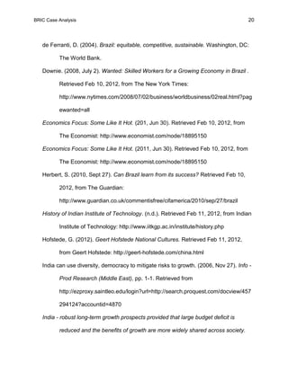 BRIC Case Analysis 20
de Ferranti, D. (2004). Brazil: equitable, competitive, sustainable. Washington, DC:
The World Bank.
Downie. (2008, July 2). Wanted: Skilled Workers for a Growing Economy in Brazil .
Retrieved Feb 10, 2012, from The New York Times:
http://www.nytimes.com/2008/07/02/business/worldbusiness/02real.html?pag
ewanted=all
Economics Focus: Some Like It Hot. (201, Jun 30). Retrieved Feb 10, 2012, from
The Economist: http://www.economist.com/node/18895150
Economics Focus: Some Like It Hot. (2011, Jun 30). Retrieved Feb 10, 2012, from
The Economist: http://www.economist.com/node/18895150
Herbert, S. (2010, Sept 27). Can Brazil learn from its success? Retrieved Feb 10,
2012, from The Guardian:
http://www.guardian.co.uk/commentisfree/cifamerica/2010/sep/27/brazil
History of Indian Institute of Technology. (n.d.). Retrieved Feb 11, 2012, from Indian
Institute of Technology: http://www.iitkgp.ac.in/institute/history.php
Hofstede, G. (2012). Geert Hofstede National Cultures. Retrieved Feb 11, 2012,
from Geert Hofstede: http://geert-hofstede.com/china.html
India can use diversity, democracy to mitigate risks to growth. (2006, Nov 27). Info -
Prod Research (Middle East), pp. 1-1. Retrieved from
http://ezproxy.saintleo.edu/login?url=http://search.proquest.com/docview/457
294124?accountid=4870
India - robust long-term growth prospects provided that large budget deficit is
reduced and the benefits of growth are more widely shared across society.
 