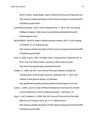 BRIC Case Analysis 21
(2010). Oxford, United States, Oxford: Oxford Economics Ltd. Retrieved from
http://ezproxy.saintleo.edu/login?url=http://search.proquest.com/docview/197
476759?accountid=4870
India World Fact Book. (2012, Feb 6). Retrieved Feb 11, 2012, from The Central
Intelligence Agency: https://www.cia.gov/library/publications/the-world-
factbook/geos/in.html
INVESTMENT TRUSTS: Belief in Brazils domestic miracle. (2011). Fund Strategy,
(14723042), 37-37. Retrieved from
http://ezproxy.saintleo.edu/login?url=http://search.proquest.com/docview/846
913038?accountid=4870
Kreis, S. (2009, Aug 4). 1989: The Walls Came Tumbling Down. Retrieved Feb 12,
2012, from The HIstory Guide: Lectures on 20th Century Europe:
http://www.historyguide.org/europe/lecture16.html
Kreisler, H. (1996, Nov 20). From Central Planning to Markets: Guiding the
Transformation of the Russian Economy. Retrieved Feb 11, 2012, from
Institute of International Studies, UC Berkeley :
http://globetrotter.berkeley.edu/conversations/Gaidar/gaidar-con4.html
Lacker, J. (2007, July 27). Early Childhood Development and Economic Growth.
Governor'sSummit on Early Childhood Education . Richmond, VA.
Lloyd, J. and Turkeltaub, A. (2006, Dec 04), India and China are the Only Real
BRICS in the Financial Times, pp. 17-17. Retrieved from
http://ezproxy.saintleo.edu/login?url=http://search.proquest.com/docview/249
974238?accountid=4870
 