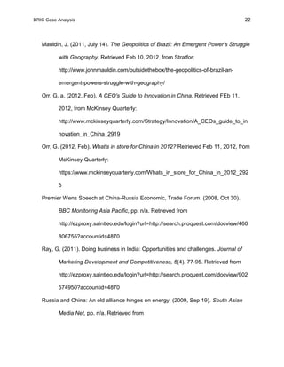 BRIC Case Analysis 22
Mauldin, J. (2011, July 14). The Geopolitics of Brazil: An Emergent Power’s Struggle
with Geography. Retrieved Feb 10, 2012, from Stratfor:
http://www.johnmauldin.com/outsidethebox/the-geopolitics-of-brazil-an-
emergent-powers-struggle-with-geography/
Orr, G. a. (2012, Feb). A CEO's Guide to Innovation in China. Retrieved FEb 11,
2012, from McKinsey Quarterly:
http://www.mckinseyquarterly.com/Strategy/Innovation/A_CEOs_guide_to_in
novation_in_China_2919
Orr, G. (2012, Feb). What's in store for China in 2012? Retrieved Feb 11, 2012, from
McKinsey Quarterly:
https://www.mckinseyquarterly.com/Whats_in_store_for_China_in_2012_292
5
Premier Wens Speech at China-Russia Economic, Trade Forum. (2008, Oct 30).
BBC Monitoring Asia Pacific, pp. n/a. Retrieved from
http://ezproxy.saintleo.edu/login?url=http://search.proquest.com/docview/460
806755?accountid=4870
Ray, G. (2011). Doing business in India: Opportunities and challenges. Journal of
Marketing Development and Competitiveness, 5(4), 77-95. Retrieved from
http://ezproxy.saintleo.edu/login?url=http://search.proquest.com/docview/902
574950?accountid=4870
Russia and China: An old alliance hinges on energy. (2009, Sep 19). South Asian
Media Net, pp. n/a. Retrieved from
 