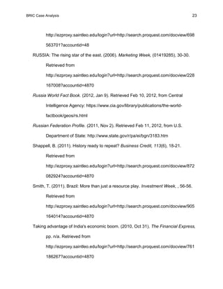 BRIC Case Analysis 23
http://ezproxy.saintleo.edu/login?url=http://search.proquest.com/docview/698
563701?accountid=48
RUSSIA: The rising star of the east. (2006). Marketing Week, (01419285), 30-30.
Retrieved from
http://ezproxy.saintleo.edu/login?url=http://search.proquest.com/docview/228
167008?accountid=4870
Russia World Fact Book. (2012, Jan 9). Retrieved Feb 10, 2012, from Central
Intelligence Agency: https://www.cia.gov/library/publications/the-world-
factbook/geos/rs.html
Russian Federation Profile. (2011, Nov 2). Retrieved Feb 11, 2012, from U.S.
Department of State: http://www.state.gov/r/pa/ei/bgn/3183.htm
Shappell, B. (2011). History ready to repeat? Business Credit, 113(6), 18-21.
Retrieved from
http://ezproxy.saintleo.edu/login?url=http://search.proquest.com/docview/872
082924?accountid=4870
Smith, T. (2011). Brazil: More than just a resource play. Investment Week, , 56-56.
Retrieved from
http://ezproxy.saintleo.edu/login?url=http://search.proquest.com/docview/905
164014?accountid=4870
Taking advantage of India's economic boom. (2010, Oct 31). The Financial Express,
pp. n/a. Retrieved from
http://ezproxy.saintleo.edu/login?url=http://search.proquest.com/docview/761
186267?accountid=4870
 