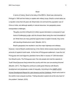 BRIC Case Analysis 3
Brazil
In terms of history, Brazil is the baby of the BRIC’s. Brazil was colonized by
Portugal in 1500 and her history is replete with military coups. Brazil’s current status as
a republic is less than 20 years old. Brazil does not command the population size of
China or India, and although wealthy in natural resources, her geography poses
transportation challenges.
“Roughly one-third of Brazil's 8.5 million square kilometers is composed of vast
tracts of challenging jungle, with the Amazon Basin being the most intractable of
all. While there are many potential opportunities to exploit minerals, they come
with daunting infrastructure costs” (Mauldin, 2011).
Brazil’s geography has resulted in very few major highways and railways.
However, most of Brazil’s arable land lay in the interior where access requires massive
amounts of capital to build roads. At the time of Portuguese settlement, it was the rich
Portuguese who built oligarchic plantation farms often in excess of 1,000 kilometers
from Brazil's ports. The Portuguese were “the only people who had the capacity to
"build" Brazil [because they] entered the country with their own pre-existing fortunes”
(Mauldin, 2011). The Oligarchs continue to wield great influence with Brazil’s
development and perpetuate a state of inequality. According to the UNDP's 2010
Human Development Report for Latin America and the Caribbean, Brazil ranks tenth in
the world's most unequal countries. “Failing education systems lie at the very heart of
this problem” (Herbert, 2010).
 
