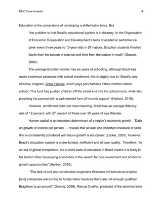 BRIC Case Analysis 4
Education is the cornerstone of developing a skilled labor force. But
“the problem is that Brazil’s educational system is in disarray. In the Organization
of Economic Cooperation and Development’s tests of academic performance
given every three years to 15-year-olds in 57 nations, Brazilian students finished
fourth from the bottom in science and third from the bottom in math” (Downie,
2008).
The average Brazilian worker has six years of schooling. Although Brazil has
made enormous advances with school enrollment, this is largely due to “Brazil's very
effective program, Bolsa Família, which pays poor families if their children attend
school. This fund has pushed children off the street and into the school room, while also
providing the poorest with a well-needed form of income support” (Herbert, 2010).
However, enrollment does not mean learning. Brazil has an average illiteracy
rate of 12 percent, with 27 percent of those over 50 years of age illiterate.
Human capital is an important determinant of a region’s economic growth. “Data
on growth of income per person … reveals that at least one important measure of skills
that is consistently correlated with future growth is education” (Lacker, 2007). However,
Brazil’s education system is under-funded, inefficient and of poor quality. Therefore, “in
an era of global competition, the current state of education in Brazil means it is likely to
fall behind other developing economies in the search for new investment and economic
growth opportunities" (Herbert, 2010).
“The lack of civil and construction engineers threatens infrastructure projects
[and] companies are turning to foreign labor because there are not enough qualified
Brazilians to go around” (Downie, 2008). Marcos Coelho, president of the administrative
 