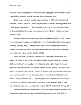 BRIC Case Analysis 5
council at Esteio, an engineering firm that conducts topographic studies had to reduce
the size of his company, stating due to the dearth of qualified labor.
Brazil began economic transformation in earnest in 1994 with the election of
President Cardoso. However it was during his tenure as Minister of Foreign Affairs that
“he began the transformation … by introducing a plan to curb the hyperinflation which
for decades had been the single most destructive force in Brazil’s political economy”
(Bradley, 2008).
Cardoso served two terms and was replaced by President Lula in 2002. Lula and
“his adviser’s saw the value, especially to the poor, of low inflation and a stable, growing
economy” (Bradley, 2008). Lula continued Cardoso’s economic practices including
“floating exchange rate, budget surpluses (before debt payments), inflation targeting
and central bank independence” (Bradley, 2008).
Dilma Rousseff, Brazil’s new president and Lula’s former chief of staff, has
vowed to continue to fight poverty and boost economic stability. However, the main
challenges to Brazil’s continued growth will be strengthening her fragile democracy,
improving poor infrastructure, and the ever present threat of inflation. “Although Brazil
enjoys a big overall trade surplus … most of its exports are of commodities (mainly iron
ore, soya beans and crude oil). It has a big deficit in manufacturing” (Brazil's Trade
Policy: Seeking Protection, 2012). Commodity prices are subject to the vicissitudes of
the market and transporting goods from the interior to port is usually done by truck,
these “logistics costs can be as high as 20 percent of GDP” (de Ferranti, 2004, p. 264).
Domestic consumption drives Brazil's GDP as its large population becomes more
prosperous, making the country the world's tenth largest economy. “Over 60% of
 