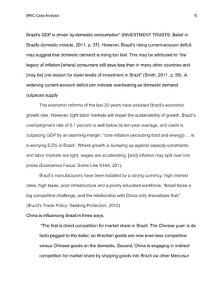 BRIC Case Analysis 6
Brazil's GDP is driven by domestic consumption” (INVESTMENT TRUSTS: Belief in
Brazils domestic miracle, 2011, p. 37). However, Brazil’s rising current-account deficit
may suggest that domestic demand is rising too fast. This may be attributed to “the
legacy of inflation [where] consumers still save less than in many other countries and
[may be] one reason for lower levels of investment in Brazil” (Smith, 2011, p. 56). A
widening current-account deficit can indicate overheating as domestic demand
outpaces supply
The economic reforms of the last 20 years have assisted Brazil’s economic
growth rate. However, tight labor markets will impair the sustainability of growth. Brazil’s
unemployment rate of 6.1 percent is well below its ten-year average, and credit is
outpacing GDP by an alarming margin. “core inflation (excluding food and energy) … is
a worrying 5.5% in Brazil . Where growth is bumping up against capacity constraints
and labor markets are tight, wages are accelerating, [and] inflation may spill over into
prices (Economics Focus: Some Like It Hot, 201).
Brazil’s manufacturers have been hobbled by a strong currency, high interest
rates, high taxes, poor infrastructure and a poorly educated workforce. “Brazil faces a
big competitive challenge, and the relationship with China only dramatizes that,”
(Brazil's Trade Policy: Seeking Protection, 2012)
China is influencing Brazil in three ways.
“The first is direct competition for market share in Brazil. The Chinese yuan is de
facto pegged to the dollar, so Brazilian goods are now even less competitive
versus Chinese goods on the domestic. Second, China is engaging in indirect
competition for market share by shipping goods into Brazil via other Mercosur
 