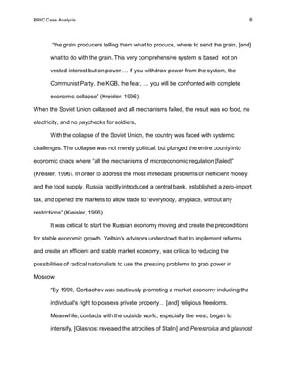 BRIC Case Analysis 8
“the grain producers telling them what to produce, where to send the grain, [and]
what to do with the grain. This very comprehensive system is based not on
vested interest but on power … if you withdraw power from the system, the
Communist Party, the KGB, the fear, … you will be confronted with complete
economic collapse” (Kreisler, 1996).
When the Soviet Union collapsed and all mechanisms failed, the result was no food, no
electricity, and no paychecks for soldiers,
With the collapse of the Soviet Union, the country was faced with systemic
challenges. The collapse was not merely political, but plunged the entire county into
economic chaos where “all the mechanisms of microeconomic regulation [failed]”
(Kreisler, 1996). In order to address the most immediate problems of inefficient money
and the food supply, Russia rapidly introduced a central bank, established a zero-import
tax, and opened the markets to allow trade to “everybody, anyplace, without any
restrictions” (Kreisler, 1996)
It was critical to start the Russian economy moving and create the preconditions
for stable economic growth. Yeltsin’s advisors understood that to implement reforms
and create an efficient and stable market economy, was critical to reducing the
possibilities of radical nationalists to use the pressing problems to grab power in
Moscow.
“By 1990, Gorbachev was cautiously promoting a market economy including the
individual's right to possess private property… [and] religious freedoms.
Meanwhile, contacts with the outside world, especially the west, began to
intensify. [Glasnost revealed the atrocities of Stalin] and Perestroika and glasnost
 