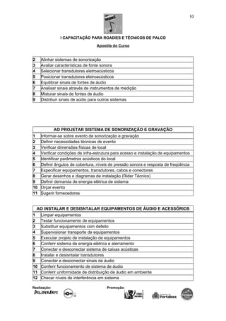 I CAPACITAÇÃO PARA ROADIES E TÉCNICOS DE PALCO
Apostila do Curso
2 Alinhar sistemas de sonorização
3 Avaliar características de fonte sonora
4 Selecionar transdutores eletroacústicos
5 Posicionar transdutores eletroacústicos
6 Equilibrar sinais de fontes de áudio
7 Analisar sinais através de instrumentos de medição
8 Misturar sinais de fontes de áudio
9 Distribuir sinais de aúdio para outros sistemas
AO PROJETAR SISTEMA DE SONORIZAÇÃO E GRAVAÇÃO
1 Informar-se sobre evento de sonorização e gravação
2 Definir necessidades técnicas de evento
3 Verificar dimensões físicas de local
4 Verificar condições de infra-estrutura para acesso e instalação de equipamentos
5 Identificar parâmetros acústicos do local
6 Definir ângulos de cobertura, níveis de pressão sonora e resposta de freqüência
7 Especificar equipamentos, transdutores, cabos e conectores
8 Gerar desenhos e diagramas de instalação (Rider Técnico)
9 Definir demanda de energia elétrica de sistema
10 Orçar evento
11 Sugerir fornecedores
AO INSTALAR E DESISNTALAR EQUIPAMENTOS DE ÁUDIO E ACESSÓRIOS
1 Limpar equipamentos
2 Testar funcionamento de equipamentos
3 Substituir equipamentos com defeito
4 Supervisionar transporte de equipamentos
5 Executar projeto de instalação de equipamentos
6 Conferir sistema de energia elétrica e aterramento
7 Conectar e desconectar sistema de caixas acústicas
8 Instalar e desisntalar transdutores
9 Conectar e desconectar sinais de áudio
10 Conferir funcionamento de sistema de áudio
11 Conferir uniformidade de distribuição de áudio em ambiente
12 Checar níveis de interferência em sistema
Realização: Promoção:
10
 